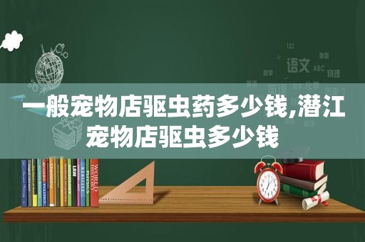 一般宠物店驱虫药多少钱,潜江宠物店驱虫多少钱