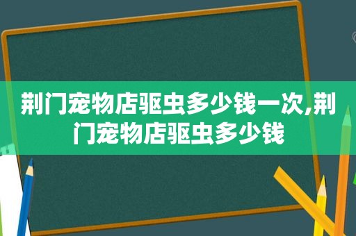 荆门宠物店驱虫多少钱一次,荆门宠物店驱虫多少钱