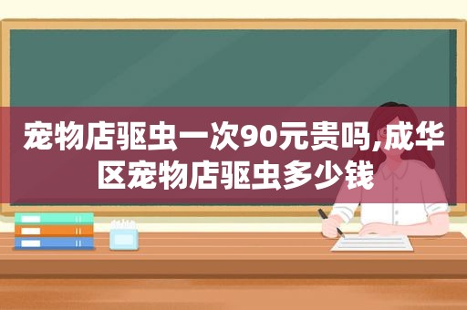 宠物店驱虫一次90元贵吗,成华区宠物店驱虫多少钱