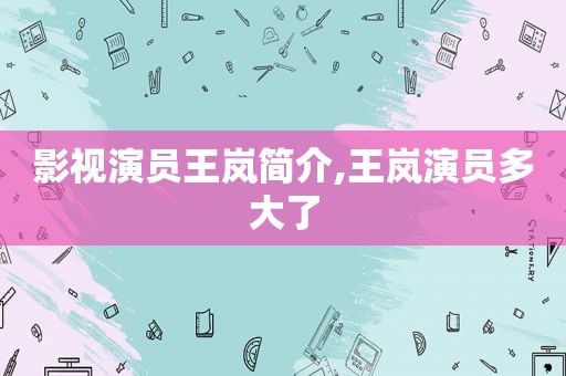 影视演员王岚简介,王岚演员多大了