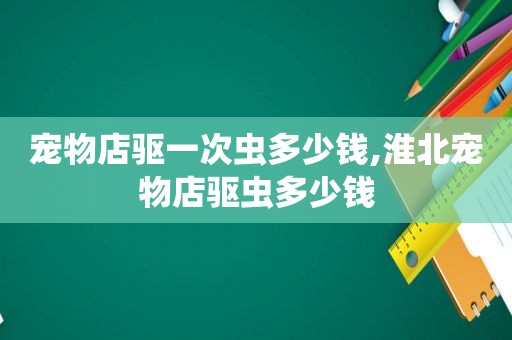 宠物店驱一次虫多少钱,淮北宠物店驱虫多少钱