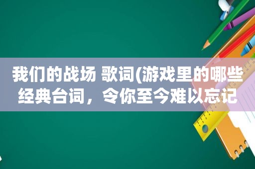 我们的战场 歌词(游戏里的哪些经典台词，令你至今难以忘记)