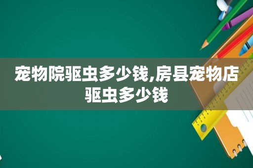 宠物院驱虫多少钱,房县宠物店驱虫多少钱