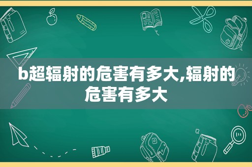 b超辐射的危害有多大,辐射的危害有多大