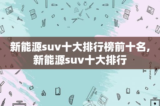 新能源suv十大排行榜前十名,新能源suv十大排行