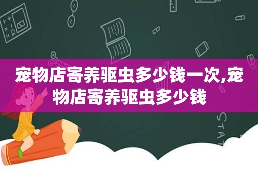 宠物店寄养驱虫多少钱一次,宠物店寄养驱虫多少钱