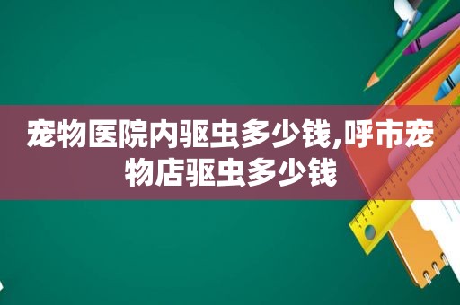 宠物医院内驱虫多少钱,呼市宠物店驱虫多少钱