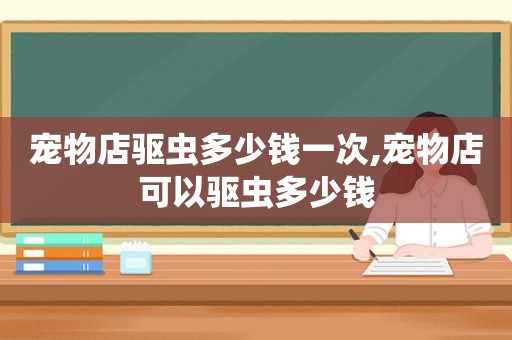 宠物店驱虫多少钱一次,宠物店可以驱虫多少钱