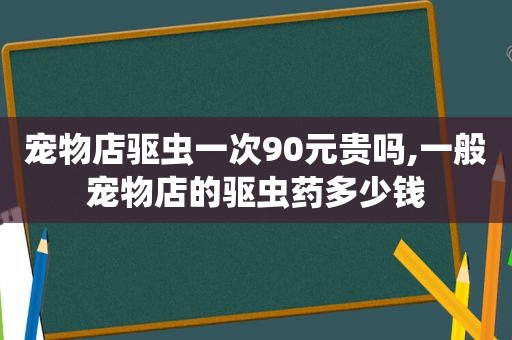 宠物店驱虫一次90元贵吗,一般宠物店的驱虫药多少钱