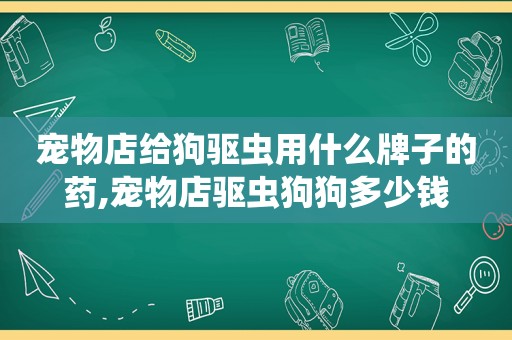 宠物店给狗驱虫用什么牌子的药,宠物店驱虫狗狗多少钱