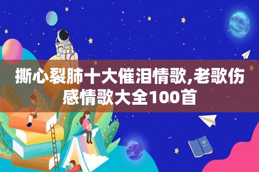 撕心裂肺十大催泪情歌,老歌伤感情歌大全100首