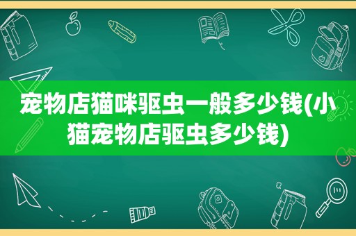 宠物店猫咪驱虫一般多少钱(小猫宠物店驱虫多少钱)