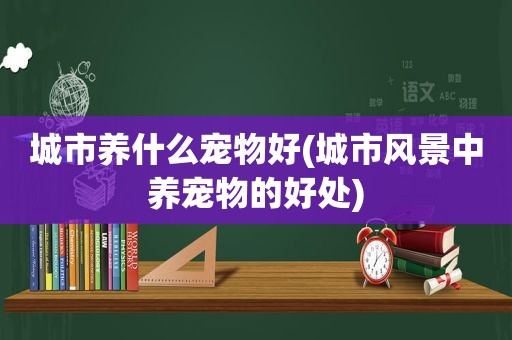 城市养什么宠物好(城市风景中养宠物的好处)