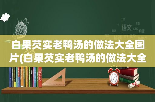 白果芡实老鸭汤的做法大全图片(白果芡实老鸭汤的做法大全)