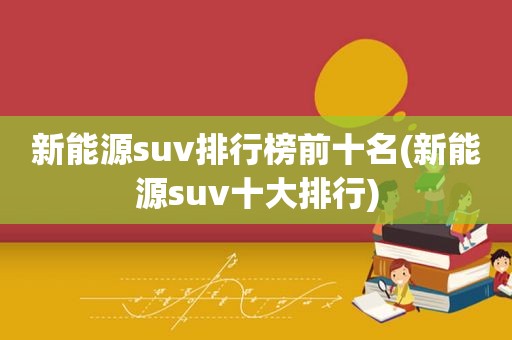 新能源suv排行榜前十名(新能源suv十大排行)