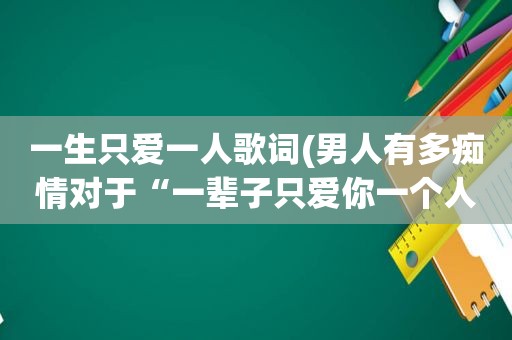 一生只爱一人歌词(男人有多痴情对于“一辈子只爱你一个人”的这种说法，你怎么看)