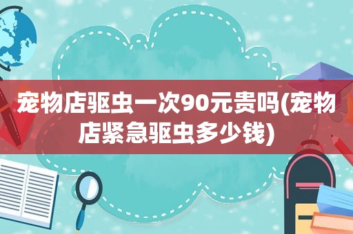 宠物店驱虫一次90元贵吗(宠物店紧急驱虫多少钱)