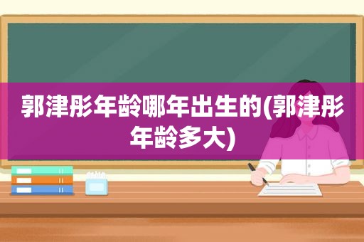 郭津彤年龄哪年出生的(郭津彤年龄多大)