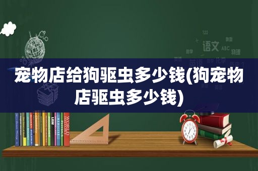 宠物店给狗驱虫多少钱(狗宠物店驱虫多少钱)