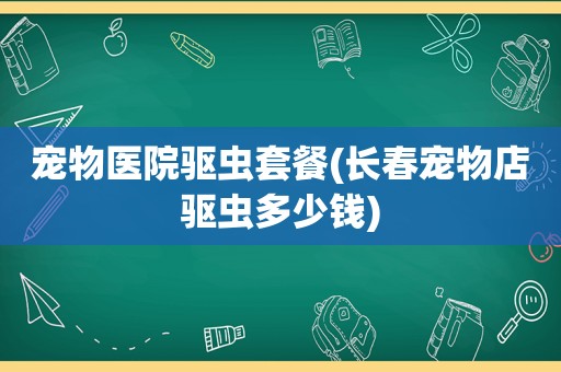 宠物医院驱虫套餐(长春宠物店驱虫多少钱)