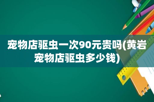 宠物店驱虫一次90元贵吗(黄岩宠物店驱虫多少钱)