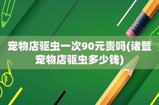 宠物店驱虫一次90元贵吗(诸暨宠物店驱虫多少钱)