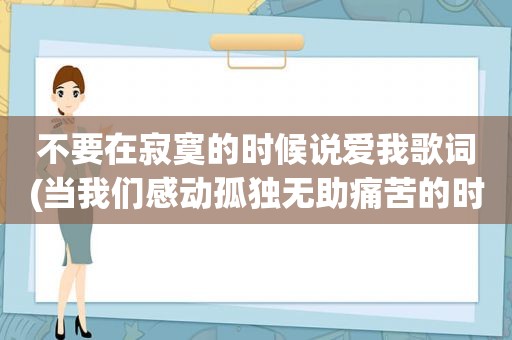 不要在寂寞的时候说爱我歌词(当我们感动孤独无助痛苦的时候，可以怎样来安慰我们一碰即碎的内心呢)