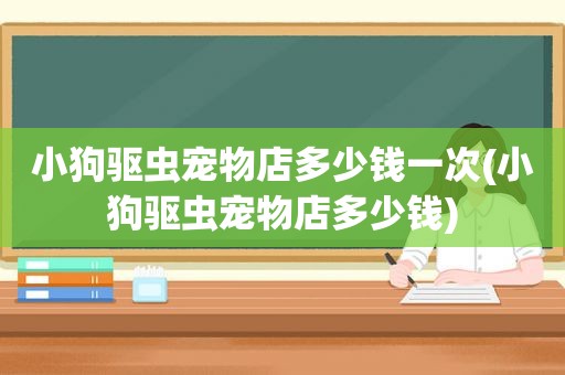 小狗驱虫宠物店多少钱一次(小狗驱虫宠物店多少钱)