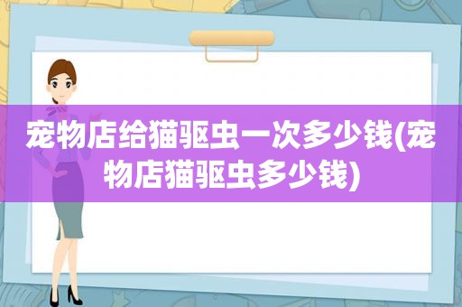 宠物店给猫驱虫一次多少钱(宠物店猫驱虫多少钱)