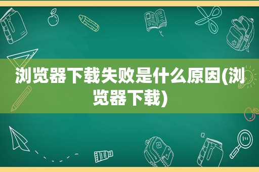 浏览器下载失败是什么原因(浏览器下载)