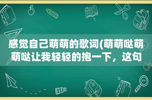 感觉自己萌萌的歌词(萌萌哒萌萌哒让我轻轻的抱一下，这句歌词的歌名是什么歌)