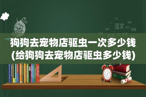 狗狗去宠物店驱虫一次多少钱(给狗狗去宠物店驱虫多少钱)