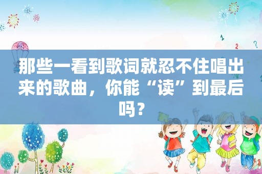 那些一看到歌词就忍不住唱出来的歌曲，你能“读”到最后吗？