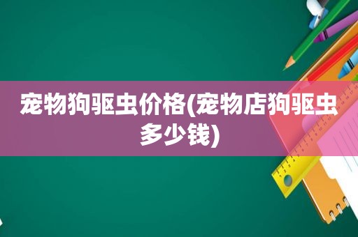 宠物狗驱虫价格(宠物店狗驱虫多少钱)