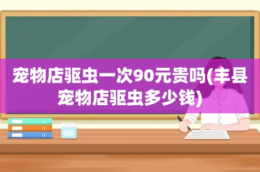 宠物店驱虫一次90元贵吗(丰县宠物店驱虫多少钱)