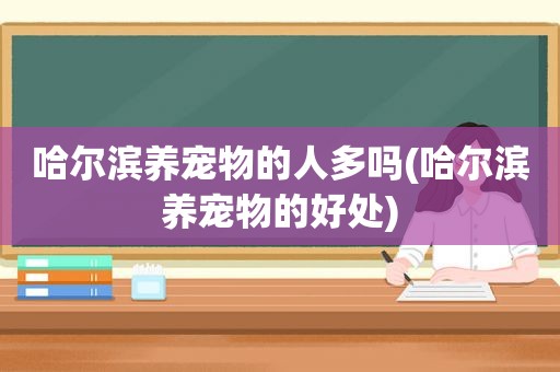 哈尔滨养宠物的人多吗(哈尔滨养宠物的好处)