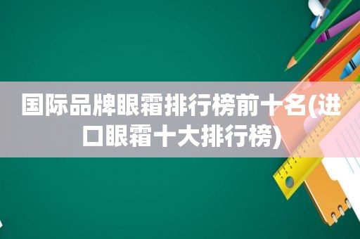 国际品牌眼霜排行榜前十名(进口眼霜十大排行榜)