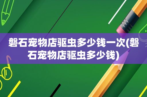 磐石宠物店驱虫多少钱一次(磐石宠物店驱虫多少钱)