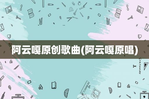 阿云嘎原创歌曲(阿云嘎原唱)