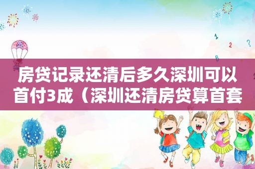 房贷记录还清后多久深圳可以首付3成（深圳还清房贷算首套吗）