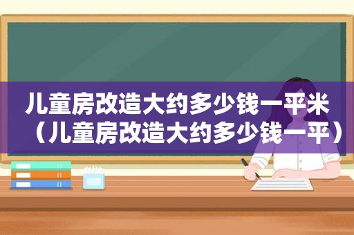 儿童房改造大约多少钱一平米（儿童房改造大约多少钱一平）