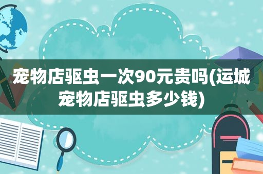 宠物店驱虫一次90元贵吗(运城宠物店驱虫多少钱)