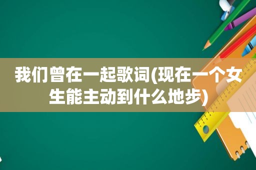 我们曾在一起歌词(现在一个女生能主动到什么地步)