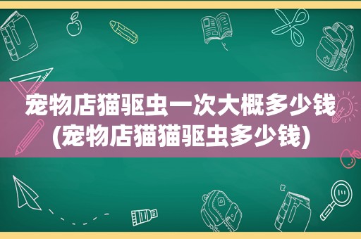 宠物店猫驱虫一次大概多少钱(宠物店猫猫驱虫多少钱)