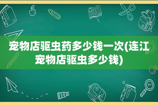 宠物店驱虫药多少钱一次(连江宠物店驱虫多少钱)