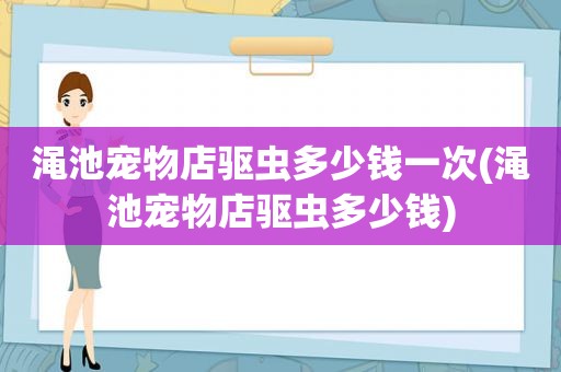 渑池宠物店驱虫多少钱一次(渑池宠物店驱虫多少钱)