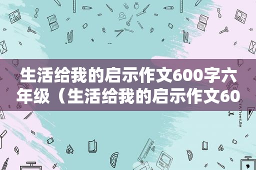 生活给我的启示作文600字六年级（生活给我的启示作文600字好的开头和结尾）