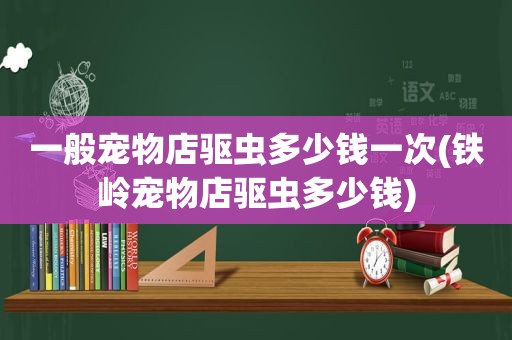 一般宠物店驱虫多少钱一次(铁岭宠物店驱虫多少钱)