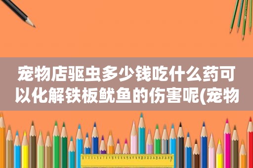 宠物店驱虫多少钱吃什么药可以化解铁板鱿鱼的伤害呢(宠物店内驱虫多少钱)