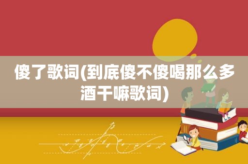 傻了歌词(到底傻不傻喝那么多酒干嘛歌词)